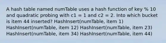 A hash table named numTable uses a hash function of key % 10 and quadratic probing with c1 = 1 and c2 = 2. Into which bucket is item 44 inserted? HashInsert(numTable, item 1) HashInsert(numTable, item 12) HashInsert(numTable, item 23) HashInsert(numTable, item 34) HashInsert(numTable, item 44)