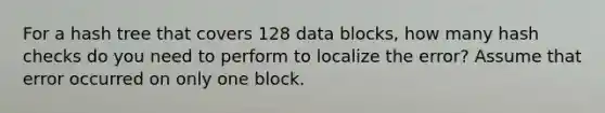 For a hash tree that covers 128 data blocks, how many hash checks do you need to perform to localize the error? Assume that error occurred on only one block.