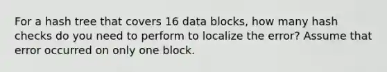 For a hash tree that covers 16 data blocks, how many hash checks do you need to perform to localize the error? Assume that error occurred on only one block.