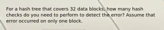 For a hash tree that covers 32 data blocks, how many hash checks do you need to perform to detect the error? Assume that error occurred on only one block.