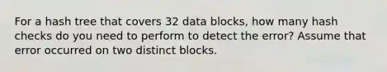 For a hash tree that covers 32 data blocks, how many hash checks do you need to perform to detect the error? Assume that error occurred on two distinct blocks.