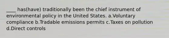 ____ has(have) traditionally been the chief instrument of environmental policy in the United States. a.Voluntary compliance b.Tradable emissions permits c.Taxes on pollution d.Direct controls