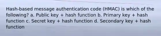 Hash-based message authentication code (HMAC) is which of the following? a. Public key + hash function b. Primary key + hash function c. Secret key + hash function d. Secondary key + hash function