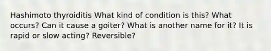 Hashimoto thyroiditis What kind of condition is this? What occurs? Can it cause a goiter? What is another name for it? It is rapid or slow acting? Reversible?