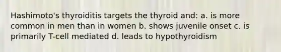 Hashimoto's thyroiditis targets the thyroid and: a. is more common in men than in women b. shows juvenile onset c. is primarily T-cell mediated d. leads to hypothyroidism