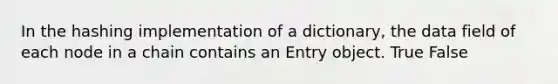 In the hashing implementation of a dictionary, the data field of each node in a chain contains an Entry object. True False