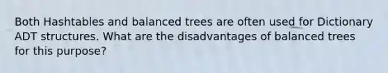 Both Hashtables and balanced trees are often used for Dictionary ADT structures. What are the disadvantages of balanced trees for this purpose?