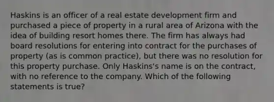 Haskins is an officer of a real estate development firm and purchased a piece of property in a rural area of Arizona with the idea of building resort homes there. The firm has always had board resolutions for entering into contract for the purchases of property (as is common practice), but there was no resolution for this property purchase. Only Haskins's name is on the contract, with no reference to the company. Which of the following statements is true?