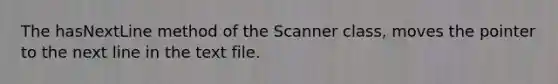 The hasNextLine method of the Scanner class, moves the pointer to the next line in the text file.