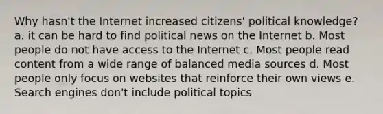 Why hasn't the Internet increased citizens' political knowledge? a. it can be hard to find political news on the Internet b. Most people do not have access to the Internet c. Most people read content from a wide range of balanced media sources d. Most people only focus on websites that reinforce their own views e. Search engines don't include political topics