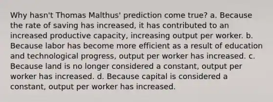 Why hasn't Thomas Malthus' prediction come true? a. Because the rate of saving has increased, it has contributed to an increased productive capacity, increasing output per worker. b. Because labor has become more efficient as a result of education and technological progress, output per worker has increased. c. Because land is no longer considered a constant, output per worker has increased. d. Because capital is considered a constant, output per worker has increased.