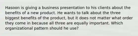 Hasoon is giving a business presentation to his clients about the benefits of a new product. He wants to talk about the three biggest benefits of the product, but it does not matter what order they come in because all three are equally important. Which organizational pattern should he use?