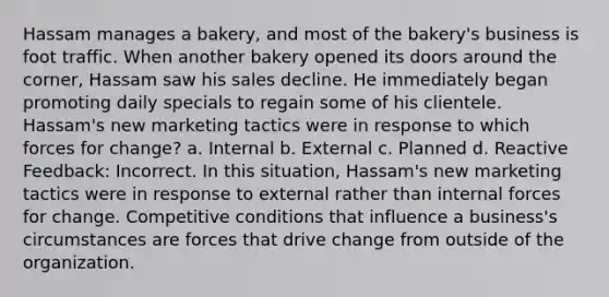 Hassam manages a bakery, and most of the bakery's business is foot traffic. When another bakery opened its doors around the corner, Hassam saw his sales decline. He immediately began promoting daily specials to regain some of his clientele. Hassam's new marketing tactics were in response to which forces for change? a. Internal b. External c. Planned d. Reactive Feedback: Incorrect. In this situation, Hassam's new marketing tactics were in response to external rather than internal forces for change. Competitive conditions that influence a business's circumstances are forces that drive change from outside of the organization.