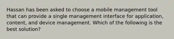 Hassan has been asked to choose a mobile management tool that can provide a single management interface for application, content, and device management. Which of the following is the best solution?