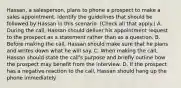 Hassan, a salesperson, plans to phone a prospect to make a sales appointment. Identify the guidelines that should be followed by Hassan in this scenario. (Check all that apply.) A. During the call, Hassan should deliver his appointment request to the prospect as a statement rather than as a question. B. Before making the call, Hassan should make sure that he plans and writes down what he will say. C. When making the call, Hassan should state the call's purpose and briefly outline how the prospect may benefit from the interview. D. If the prospect has a negative reaction to the call, Hassan should hang up the phone immediately.