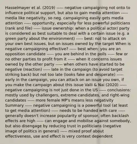 Hasselmayer et al. (2019) ----- negative campaigning not onto to influence political support, but also to gain media attention ----- media like negativity, so neg. campaigning easily gets media attention ----- opportunity, especially for less powerful politicians (rank and file) ----- issue ownership: when a political actor/ party is considered as best suitable to deal with a certain issue (e.g. a green party about the environment) ----- best: not to attack on your own best issues, but on issues owned by the target When is negative campaigning effective? ----- best when: you are an opposition candidate ----- you are behind in the polls ----- few or no other parties to profit from it ----- when it concerns issues owned by the other party ----- when others have started to be negative (reaction) ----- late in the campaign (to avoid target striking back) but not too late (looks fake and desperate) ----- early in the campaign, you can attack on an issue you own, if you make the campaign about this issue Valli & Nai (2020) ----- negative campaigning is not just done in the US ----- conclusions: mostly used by challengers, extreme candidates, and right-wing candidates ----- more female MP's means less negativity Summary ----- negative campaigning is a powerful tool (at least to get media attention) ----- needs to be handed with care ----- generally doesn't increase popularity of sponsor, often backlash effects are high ----- can engage and mobilise against somebody, but also disengage by reducing trust in politicians (negative image of politics in general) ----- mixed proof about effectiveness, use and effect is very context dependent