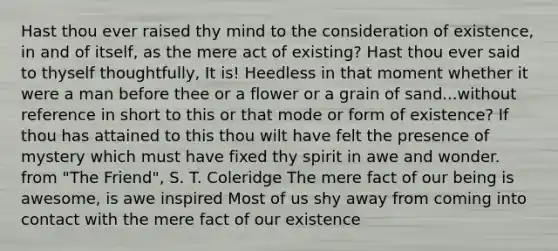 Hast thou ever raised thy mind to the consideration of existence, in and of itself, as the mere act of existing? Hast thou ever said to thyself thoughtfully, It is! Heedless in that moment whether it were a man before thee or a flower or a grain of sand...without reference in short to this or that mode or form of existence? If thou has attained to this thou wilt have felt the presence of mystery which must have fixed thy spirit in awe and wonder. from "The Friend", S. T. Coleridge The mere fact of our being is awesome, is awe inspired Most of us shy away from coming into contact with the mere fact of our existence