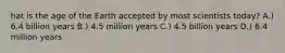 hat is the age of the Earth accepted by most scientists today? A.) 6.4 billion years B.) 4.5 million years C.) 4.5 billion years D.) 6.4 million years