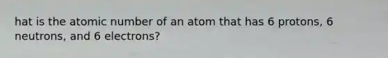 hat is the atomic number of an atom that has 6 protons, 6 neutrons, and 6 electrons?