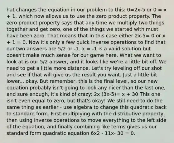 hat changes the equation in our problem to this: 0=2x-5 or 0 = x + 1, which now allows us to use the zero product property. The zero product property says that any time we multiply two things together and get zero, one of the things we started with must have been zero. That means that in this case either 2x-5= 0 or x + 1 = 0. Now it's only a few quick inverse operations to find that our two answers are 5/2 or -1. x = -1 is a valid solution but doesn't make much sense for our game here. What we want to look at is our 5/2 answer, and it looks like we're a little bit off. We need to get a little more distance. Let's try leveling off our shot and see if that will give us the result you want. Just a little bit lower... okay. But remember, this is the final level, so our new equation probably isn't going to look any nicer than the last one, and sure enough, it's kind of crazy: 2x (3x-5)= x + 30 This one isn't even equal to zero, but that's okay! We still need to do the same thing as earlier - use algebra to change this quadratic back to standard form. First multiplying with the distributive property, then using inverse operations to move everything to the left side of the equation, and finally combining like terms gives us our standard form quadratic equation 6x2 - 11x- 30 = 0.