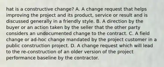 hat is a constructive change? A. A change request that helps improving the project and its product, service or result and is discussed generally in a friendly style. B. A direction by the buyer or an action taken by the seller that the other party considers an undocumented change to the contract. C. A field change or ad-hoc change mandated by the project customer in a public construction project. D. A change request which will lead to the re-construction of an older version of the project performance baseline by the contractor.