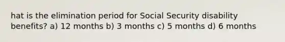 hat is the elimination period for Social Security disability benefits? a) 12 months b) 3 months c) 5 months d) 6 months