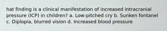 hat finding is a clinical manifestation of increased intracranial pressure (ICP) in children? a. Low-pitched cry b. Sunken fontanel c. Diplopia, blurred vision d. Increased blood pressure