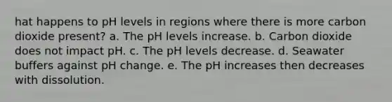 hat happens to pH levels in regions where there is more carbon dioxide present? a. The pH levels increase. b. Carbon dioxide does not impact pH. c. The pH levels decrease. d. Seawater buffers against pH change. e. The pH increases then decreases with dissolution.