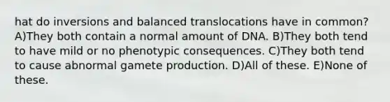 hat do inversions and balanced translocations have in common? A)They both contain a normal amount of DNA. B)They both tend to have mild or no phenotypic consequences. C)They both tend to cause abnormal gamete production. D)All of these. E)None of these.