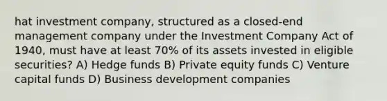 hat investment company, structured as a closed-end management company under the Investment Company Act of 1940, must have at least 70% of its assets invested in eligible securities? A) Hedge funds B) Private equity funds C) Venture capital funds D) Business development companies