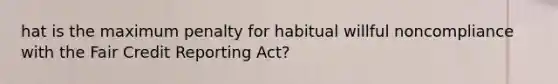 hat is the maximum penalty for habitual willful noncompliance with the Fair Credit Reporting Act?