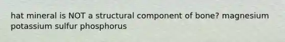 hat mineral is NOT a structural component of bone? magnesium potassium sulfur phosphorus