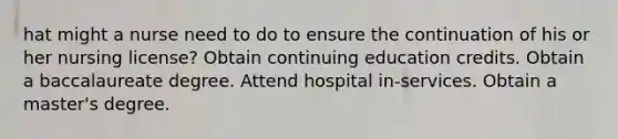 hat might a nurse need to do to ensure the continuation of his or her nursing license? Obtain continuing education credits. Obtain a baccalaureate degree. Attend hospital in-services. Obtain a master's degree.