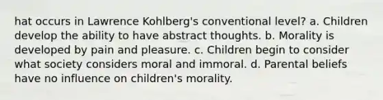 hat occurs in Lawrence Kohlberg's conventional level? a. Children develop the ability to have abstract thoughts. b. Morality is developed by pain and pleasure. c. Children begin to consider what society considers moral and immoral. d. Parental beliefs have no influence on children's morality.