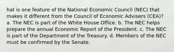 hat is one feature of the National Economic Council (NEC) that makes it different from the Council of Economic Advisers (CEA)? a. The NEC is part of the White House Office. b. The NEC helps prepare the annual Economic Report of the President. c. The NEC is part of the Department of the Treasury. d. Members of the NEC must be confirmed by the Senate.