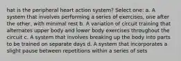 hat is the peripheral heart action system? Select one: a. A system that involves performing a series of exercises, one after the other, with minimal rest b. A variation of circuit training that alternates upper body and lower body exercises throughout the circuit c. A system that involves breaking up the body into parts to be trained on separate days d. A system that incorporates a slight pause between repetitions within a series of sets