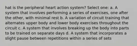 hat is the peripheral heart action system? Select one: a. A system that involves performing a series of exercises, one after the other, with minimal rest b. A variation of circuit training that alternates upper body and lower body exercises throughout the circuit c. A system that involves breaking up the body into parts to be trained on separate days d. A system that incorporates a slight pause between repetitions within a series of sets