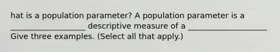 hat is a population parameter? A population parameter is a ___________________ descriptive measure of a ____________________ Give three examples. (Select all that apply.)