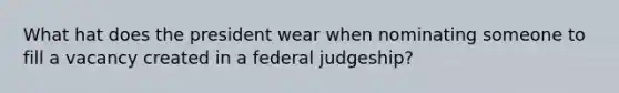 What hat does the president wear when nominating someone to fill a vacancy created in a federal judgeship?