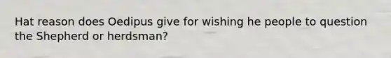 Hat reason does Oedipus give for wishing he people to question the Shepherd or herdsman?