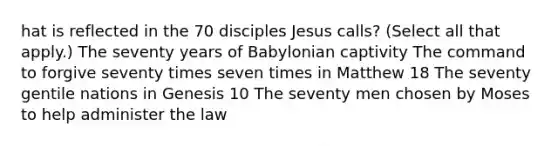 hat is reflected in the 70 disciples Jesus calls? (Select all that apply.) The seventy years of Babylonian captivity The command to forgive seventy times seven times in Matthew 18 The seventy gentile nations in Genesis 10 The seventy men chosen by Moses to help administer the law