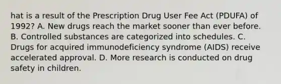 hat is a result of the Prescription Drug User Fee Act (PDUFA) of 1992? A. New drugs reach the market sooner than ever before. B. Controlled substances are categorized into schedules. C. Drugs for acquired immunodeficiency syndrome (AIDS) receive accelerated approval. D. More research is conducted on drug safety in children.