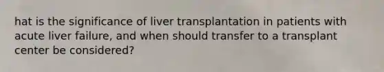 hat is the significance of liver transplantation in patients with acute liver failure, and when should transfer to a transplant center be considered?