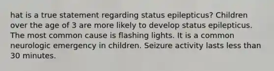 hat is a true statement regarding status epilepticus? Children over the age of 3 are more likely to develop status epilepticus. The most common cause is flashing lights. It is a common neurologic emergency in children. Seizure activity lasts less than 30 minutes.