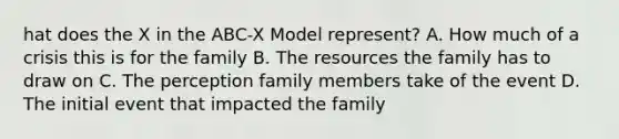 hat does the X in the ABC-X Model represent? A. How much of a crisis this is for the family B. The resources the family has to draw on C. The perception family members take of the event D. The initial event that impacted the family