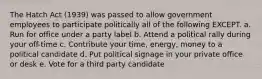 The Hatch Act (1939) was passed to allow government employees to participate politically all of the following EXCEPT. a. Run for office under a party label b. Attend a political rally during your off-time c. Contribute your time, energy, money to a political candidate d. Put political signage in your private office or desk e. Vote for a third party candidate