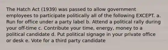 The Hatch Act (1939) was passed to allow government employees to participate politically all of the following EXCEPT. a. Run for office under a party label b. Attend a political rally during your off-time c. Contribute your time, energy, money to a political candidate d. Put political signage in your private office or desk e. Vote for a third party candidate