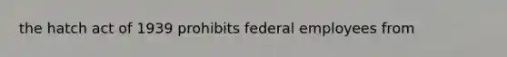 the hatch act of 1939 prohibits federal employees from