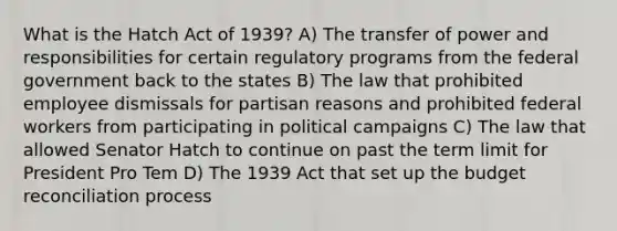 What is the Hatch Act of 1939? A) The transfer of power and responsibilities for certain regulatory programs from the federal government back to the states B) The law that prohibited employee dismissals for partisan reasons and prohibited federal workers from participating in political campaigns C) The law that allowed Senator Hatch to continue on past the term limit for President Pro Tem D) The 1939 Act that set up the budget reconciliation process