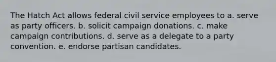 The Hatch Act allows federal civil service employees to a. serve as party officers. b. solicit campaign donations. c. make campaign contributions. d. serve as a delegate to a party convention. e. endorse partisan candidates.